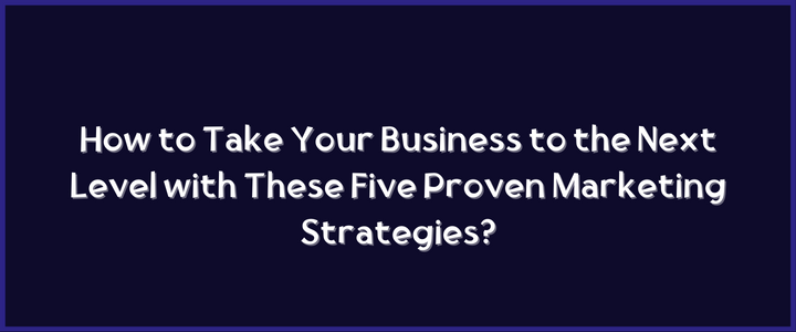 How to Take Your Business to the Next Level with These Five Proven Marketing Strategies